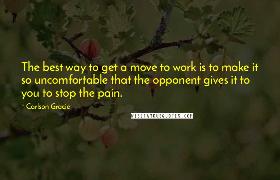 Carlson Gracie quotes: The best way to get a move to work is to make it so uncomfortable that the opponent gives it to you to stop the pain.