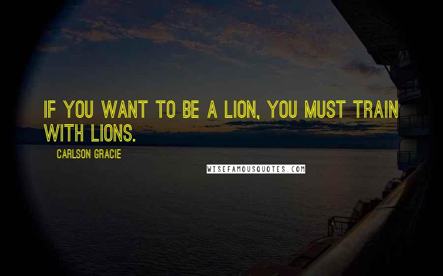 Carlson Gracie quotes: If you want to be a lion, you must train with lions.