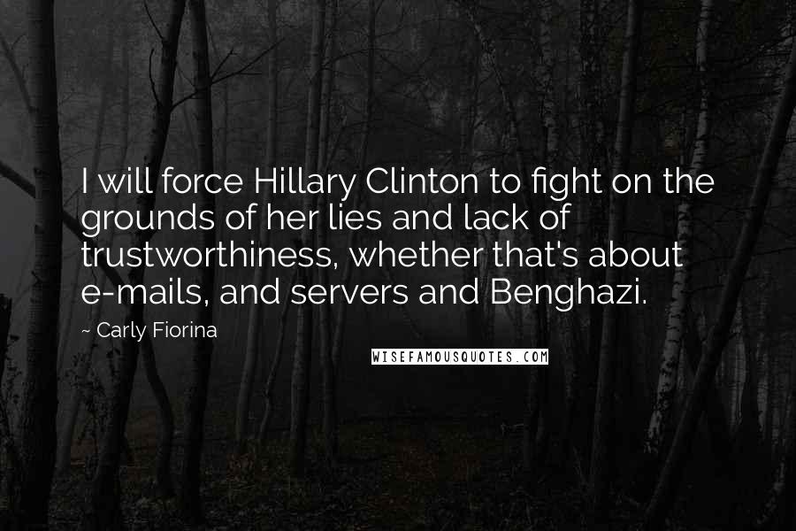 Carly Fiorina quotes: I will force Hillary Clinton to fight on the grounds of her lies and lack of trustworthiness, whether that's about e-mails, and servers and Benghazi. Carly Fiorina quotes: I will force Hillary Clinton to fight on the grounds of her lies and lack of trustworthiness, whether that's about e-mails, and servers and Benghazi.