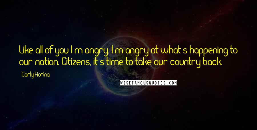 Carly Fiorina quotes: Like all of you I'm angry. I'm angry at what's happening to our nation. Citizens, it's time to take our country back. Carly Fiorina quotes: Like all of you I'm angry. I'm angry at what's happening to our nation. Citizens, it's time to take our country back.