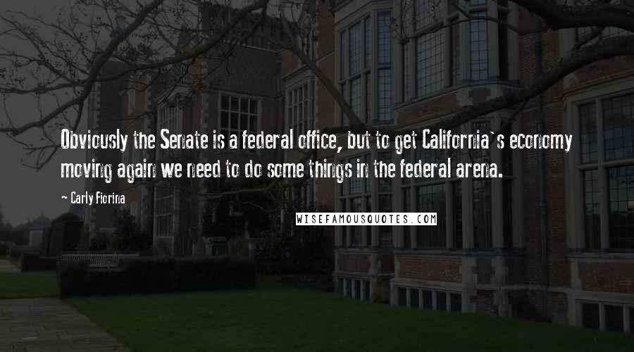 Carly Fiorina quotes: Obviously the Senate is a federal office, but to get California's economy moving again we need to do some things in the federal arena. Carly Fiorina quotes: Obviously the Senate is a federal office, but to get California's economy moving again we need to do some things in the federal arena.
