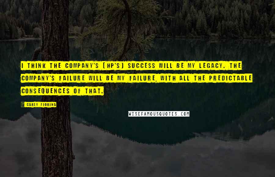 Carly Fiorina quotes: I think the company's [HP's] success will be my legacy. The company's failure will be my failure, with all the predictable consequences of that.