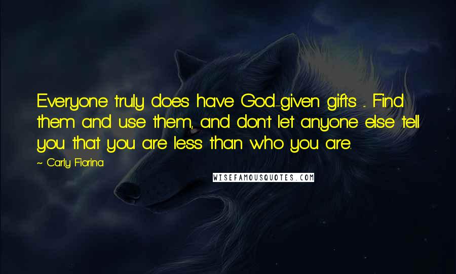 Carly Fiorina quotes: Everyone truly does have God-given gifts ... Find them and use them, and don't let anyone else tell you that you are less than who you are. Carly Fiorina quotes: Everyone truly does have God-given gifts ... Find them and use them, and don't let anyone else tell you that you are less than who you are.