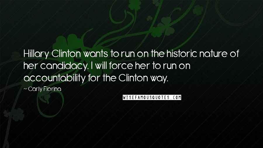 Carly Fiorina quotes: Hillary Clinton wants to run on the historic nature of her candidacy. I will force her to run on accountability for the Clinton way. Carly Fiorina quotes: Hillary Clinton wants to run on the historic nature of her candidacy. I will force her to run on accountability for the Clinton way.