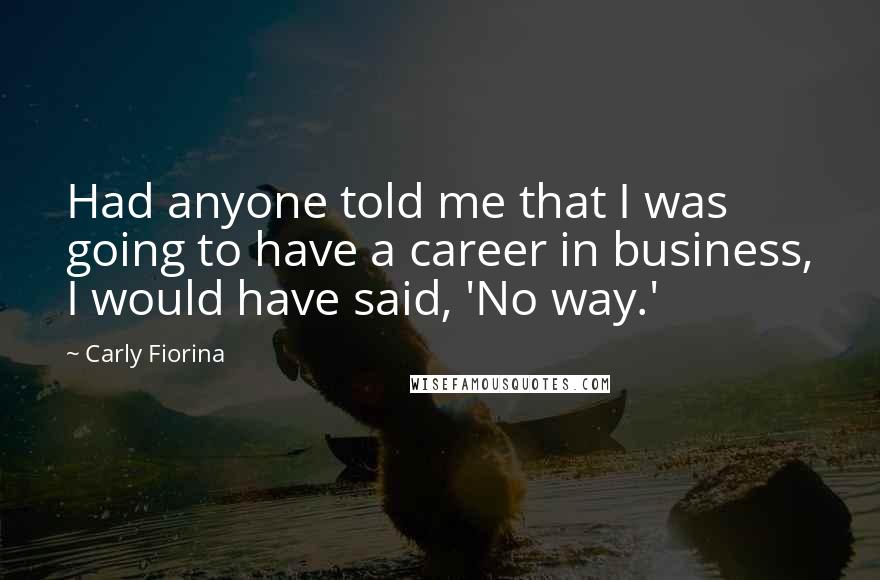 Carly Fiorina quotes: Had anyone told me that I was going to have a career in business, I would have said, 'No way.'