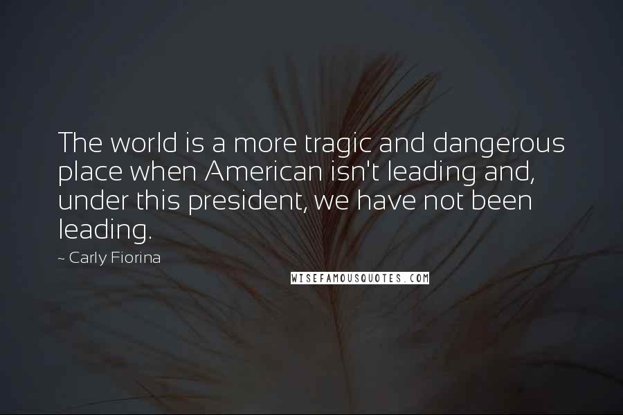 Carly Fiorina quotes: The world is a more tragic and dangerous place when American isn't leading and, under this president, we have not been leading.