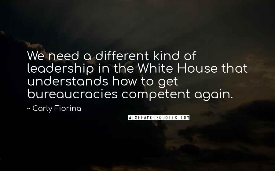 Carly Fiorina quotes: We need a different kind of leadership in the White House that understands how to get bureaucracies competent again.