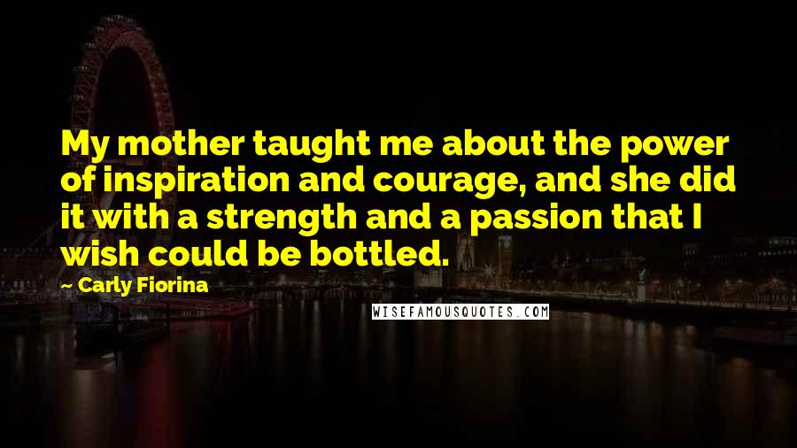 Carly Fiorina quotes: My mother taught me about the power of inspiration and courage, and she did it with a strength and a passion that I wish could be bottled. Carly Fiorina quotes: My mother taught me about the power of inspiration and courage, and she did it with a strength and a passion that I wish could be bottled.
