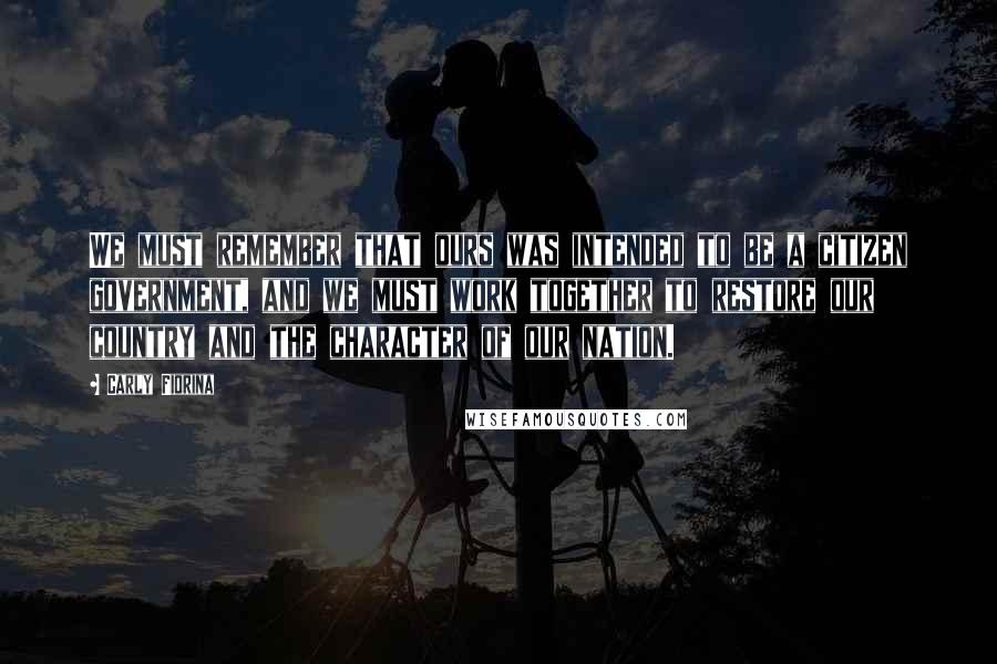 Carly Fiorina quotes: We must remember that ours was intended to be a citizen government, and we must work together to restore our country and the character of our nation.