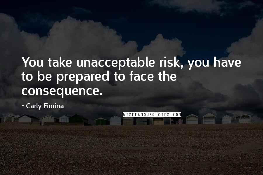 Carly Fiorina quotes: You take unacceptable risk, you have to be prepared to face the consequence.