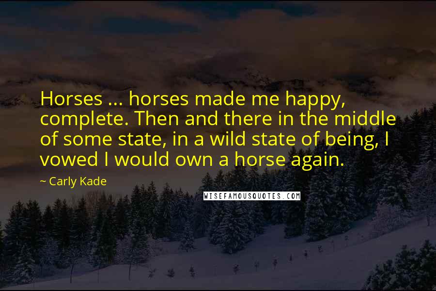 Carly Kade quotes: Horses ... horses made me happy, complete. Then and there in the middle of some state, in a wild state of being, I vowed I would own a horse again.