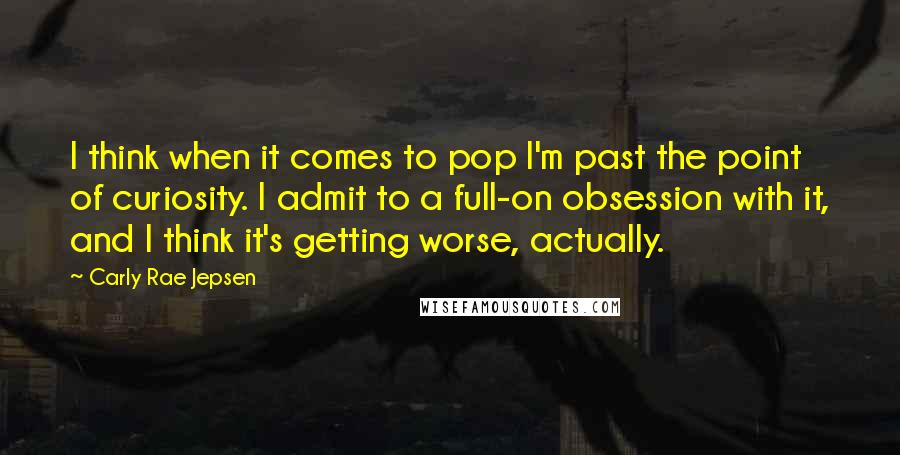 Carly Rae Jepsen quotes: I think when it comes to pop I'm past the point of curiosity. I admit to a full-on obsession with it, and I think it's getting worse, actually.