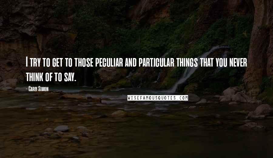 Carly Simon quotes: I try to get to those peculiar and particular things that you never think of to say.