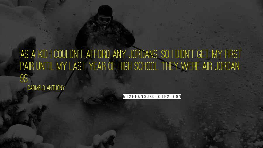 Carmelo Anthony quotes: As a kid I couldn't afford any Jordans, so I didn't get my first pair until my last year of high school. They were Air Jordan 9s. Carmelo Anthony quotes: As a kid I couldn't afford any Jordans, so I didn't get my first pair until my last year of high school. They were Air Jordan 9s.
