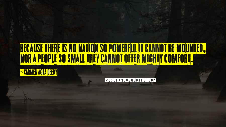 Carmen Agra Deedy quotes: Because there is no nation so powerful it cannot be wounded, nor a people so small they cannot offer mighty comfort. Carmen Agra Deedy quotes: Because there is no nation so powerful it cannot be wounded, nor a people so small they cannot offer mighty comfort.