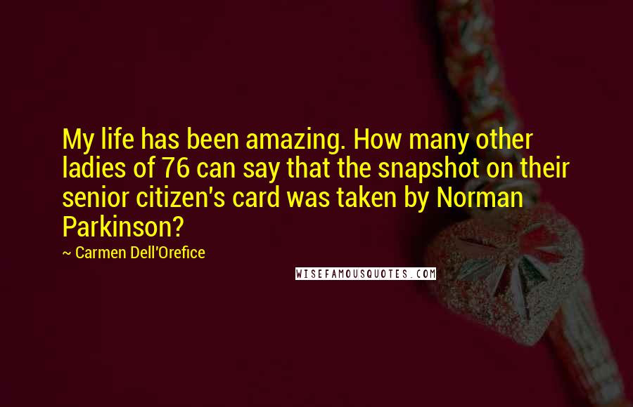 Carmen Dell'Orefice quotes: My life has been amazing. How many other ladies of 76 can say that the snapshot on their senior citizen's card was taken by Norman Parkinson? Carmen Dell'Orefice quotes: My life has been amazing. How many other ladies of 76 can say that the snapshot on their senior citizen's card was taken by Norman Parkinson?