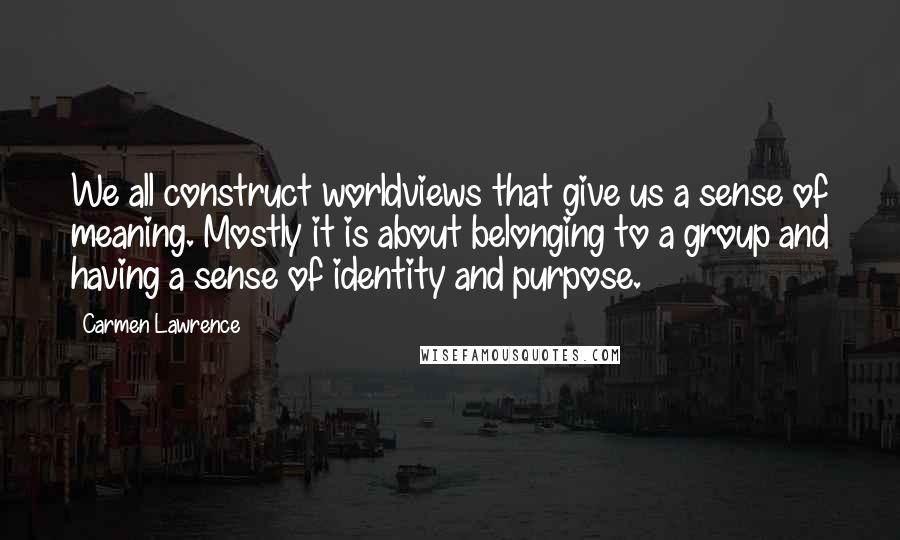 Carmen Lawrence quotes: We all construct worldviews that give us a sense of meaning. Mostly it is about belonging to a group and having a sense of identity and purpose.