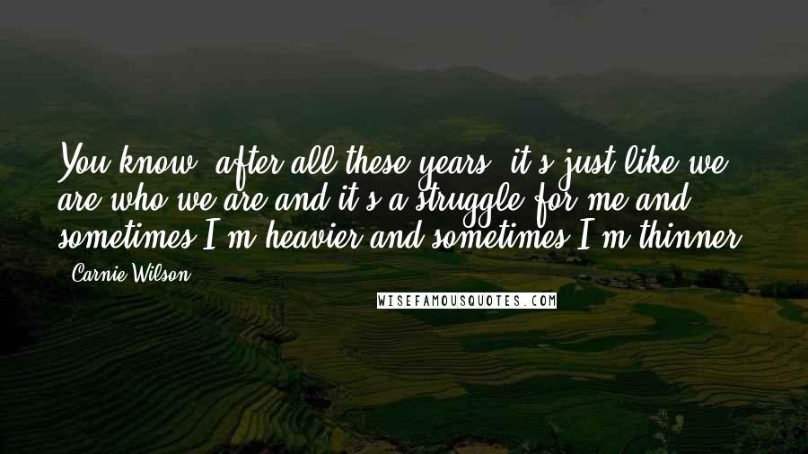 Carnie Wilson quotes: You know, after all these years, it's just like we are who we are and it's a struggle for me and sometimes I'm heavier and sometimes I'm thinner.