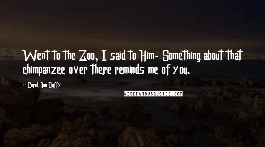 Carol Ann Duffy quotes: Went to the Zoo, I said to Him- Something about that chimpanzee over there reminds me of you.