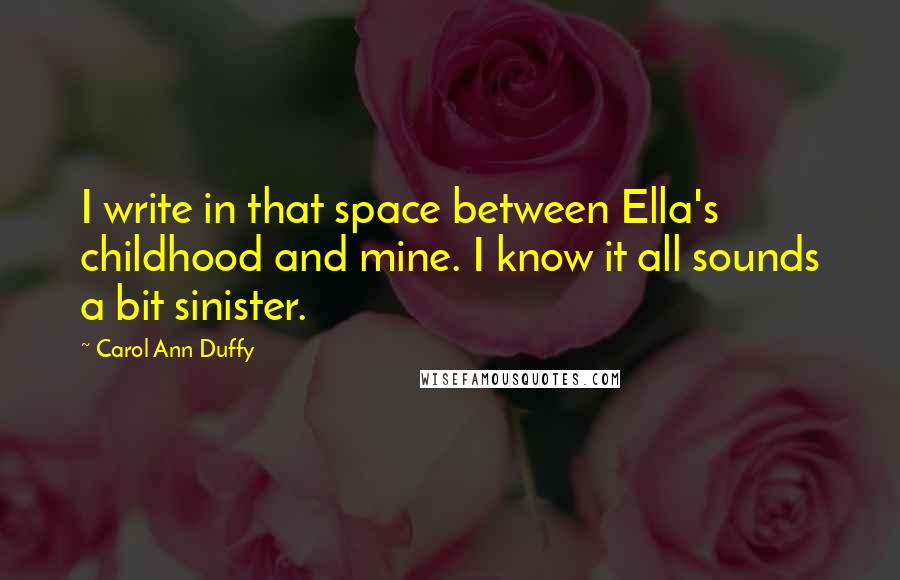 Carol Ann Duffy quotes: I write in that space between Ella's childhood and mine. I know it all sounds a bit sinister.