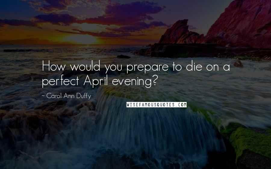 Carol Ann Duffy quotes: How would you prepare to die on a perfect April evening?