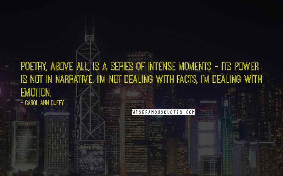 Carol Ann Duffy quotes: Poetry, above all, is a series of intense moments - its power is not in narrative. I'm not dealing with facts, I'm dealing with emotion.