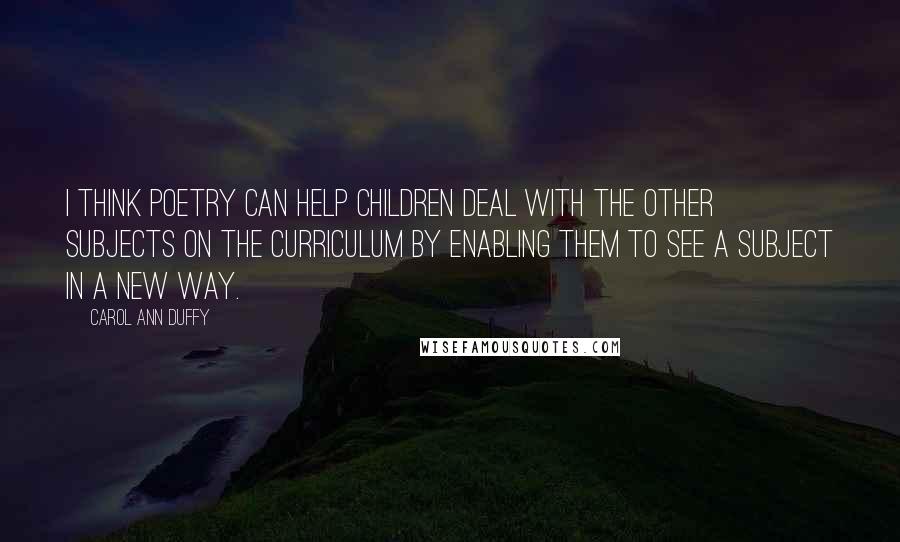 Carol Ann Duffy quotes: I think poetry can help children deal with the other subjects on the curriculum by enabling them to see a subject in a new way.