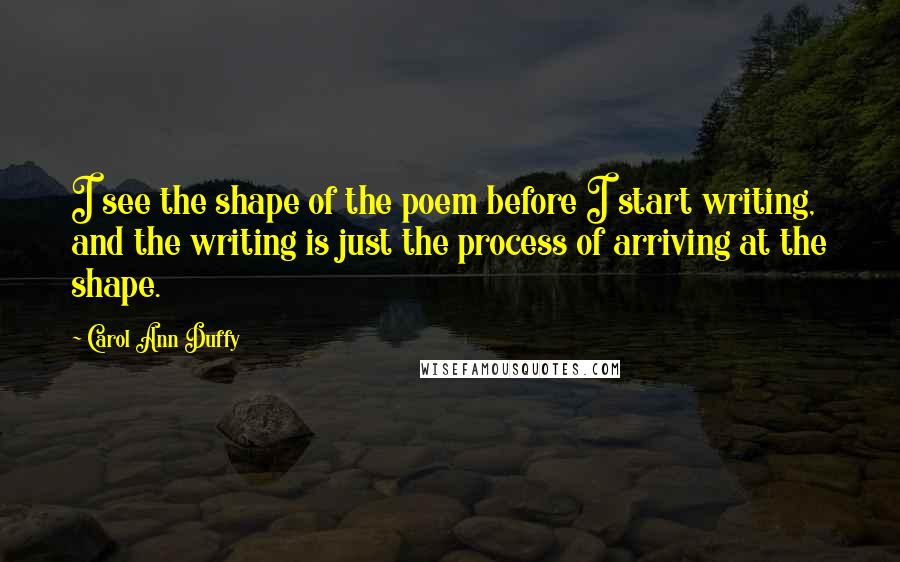 Carol Ann Duffy quotes: I see the shape of the poem before I start writing, and the writing is just the process of arriving at the shape.
