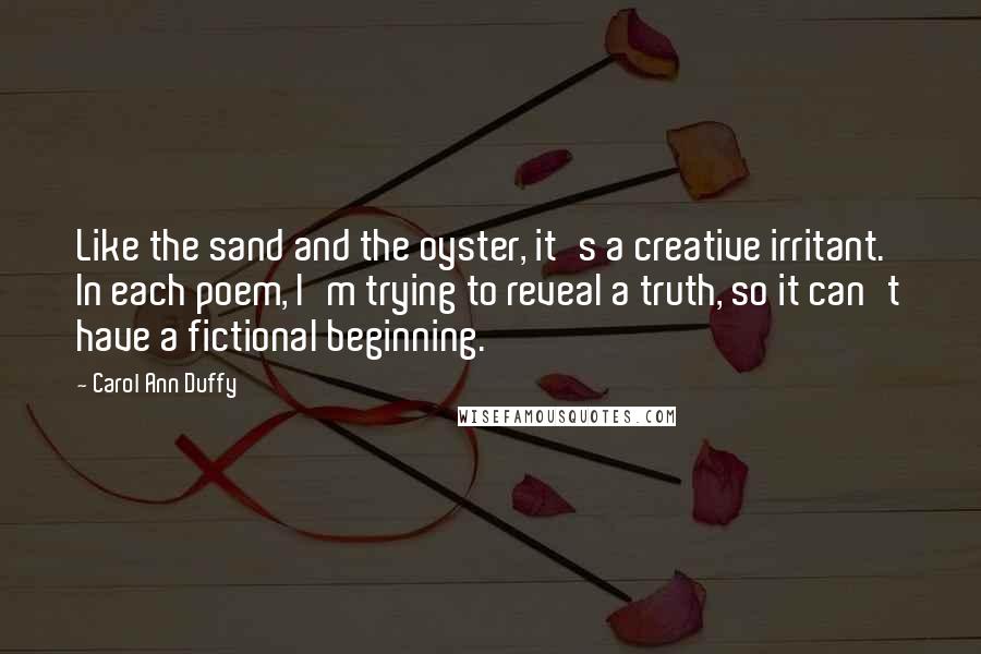 Carol Ann Duffy quotes: Like the sand and the oyster, it's a creative irritant. In each poem, I'm trying to reveal a truth, so it can't have a fictional beginning.