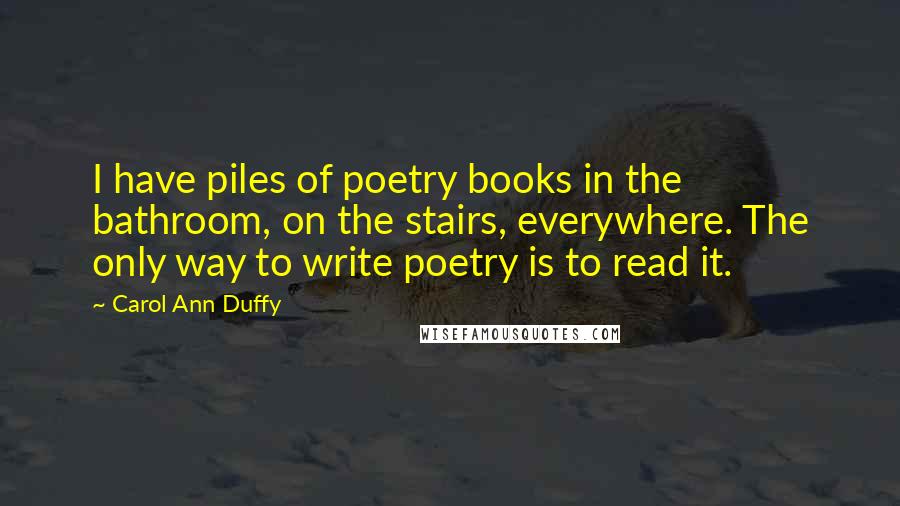Carol Ann Duffy quotes: I have piles of poetry books in the bathroom, on the stairs, everywhere. The only way to write poetry is to read it.