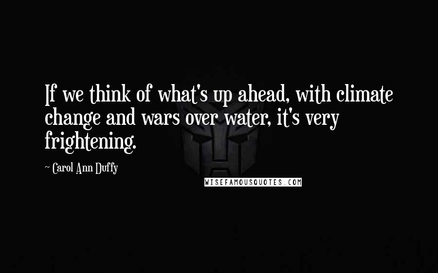 Carol Ann Duffy quotes: If we think of what's up ahead, with climate change and wars over water, it's very frightening.