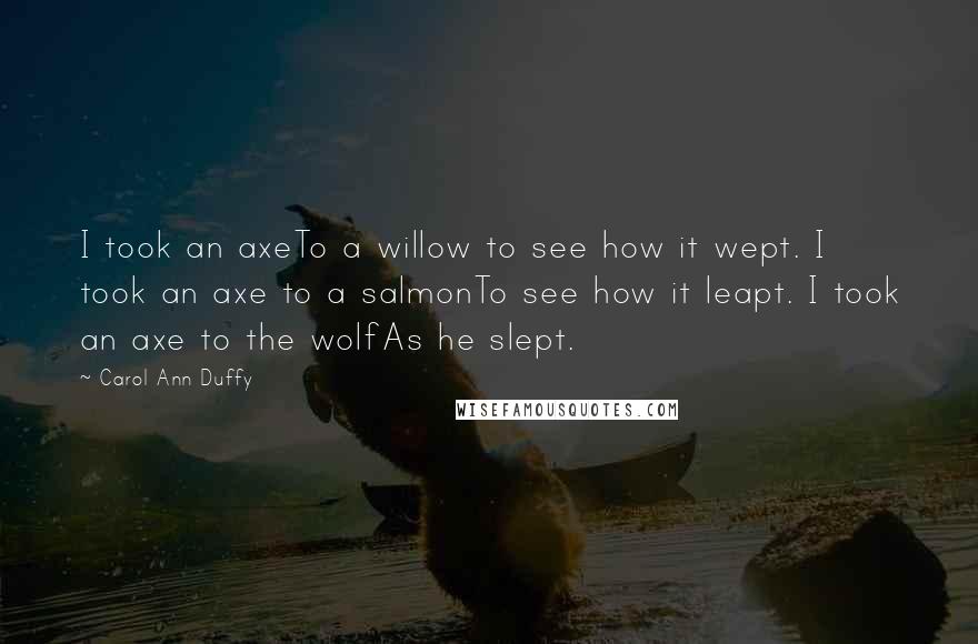 Carol Ann Duffy quotes: I took an axeTo a willow to see how it wept. I took an axe to a salmonTo see how it leapt. I took an axe to the wolfAs he