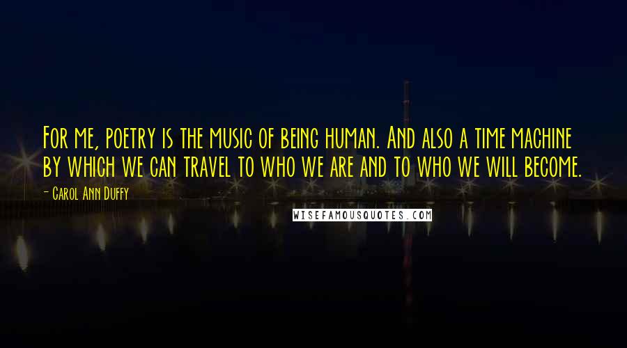 Carol Ann Duffy quotes: For me, poetry is the music of being human. And also a time machine by which we can travel to who we are and to who we will become.