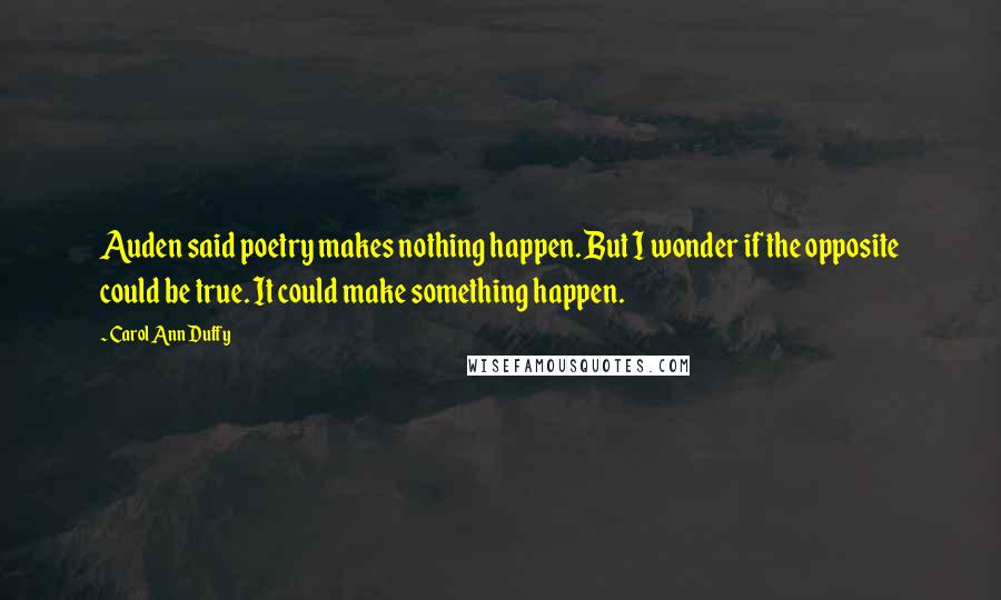 Carol Ann Duffy quotes: Auden said poetry makes nothing happen. But I wonder if the opposite could be true. It could make something happen.