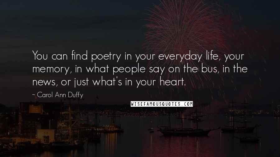 Carol Ann Duffy quotes: You can find poetry in your everyday life, your memory, in what people say on the bus, in the news, or just what's in your heart. Carol Ann Duffy quotes: You can find poetry in your everyday life, your memory, in what people say on the bus, in the news, or just what's in your heart.