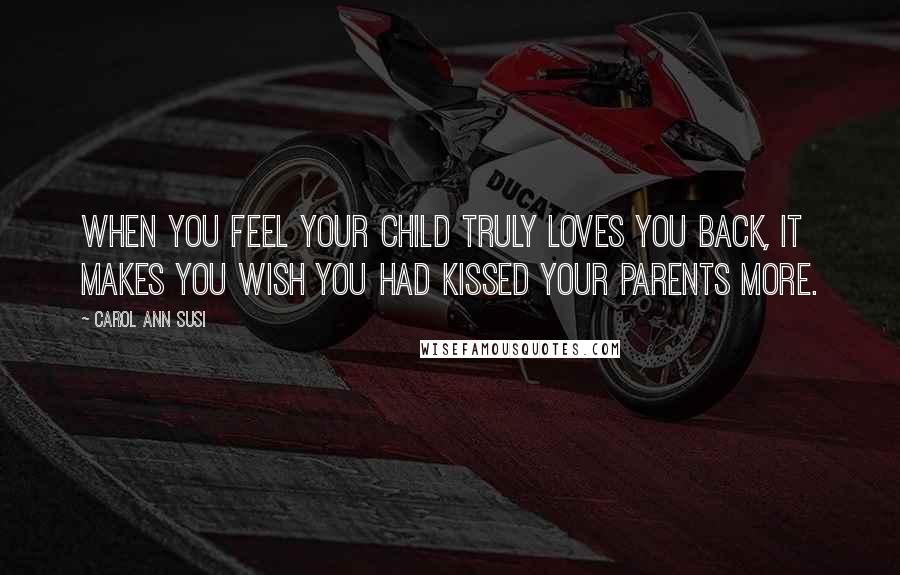 Carol Ann Susi quotes: When you feel your child truly loves you back, it makes you wish you had kissed your parents more.