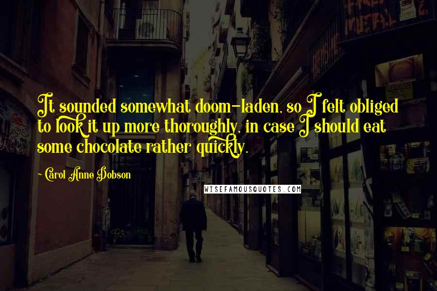 Carol Anne Dobson quotes: It sounded somewhat doom-laden, so I felt obliged to look it up more thoroughly, in case I should eat some chocolate rather quickly. Carol Anne Dobson quotes: It sounded somewhat doom-laden, so I felt obliged to look it up more thoroughly, in case I should eat some chocolate rather quickly.