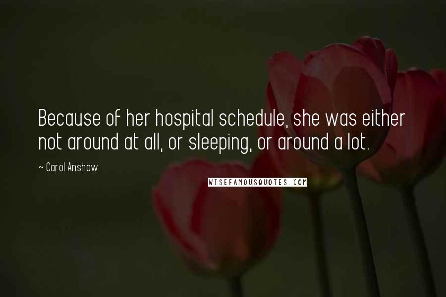 Carol Anshaw quotes: Because of her hospital schedule, she was either not around at all, or sleeping, or around a lot.