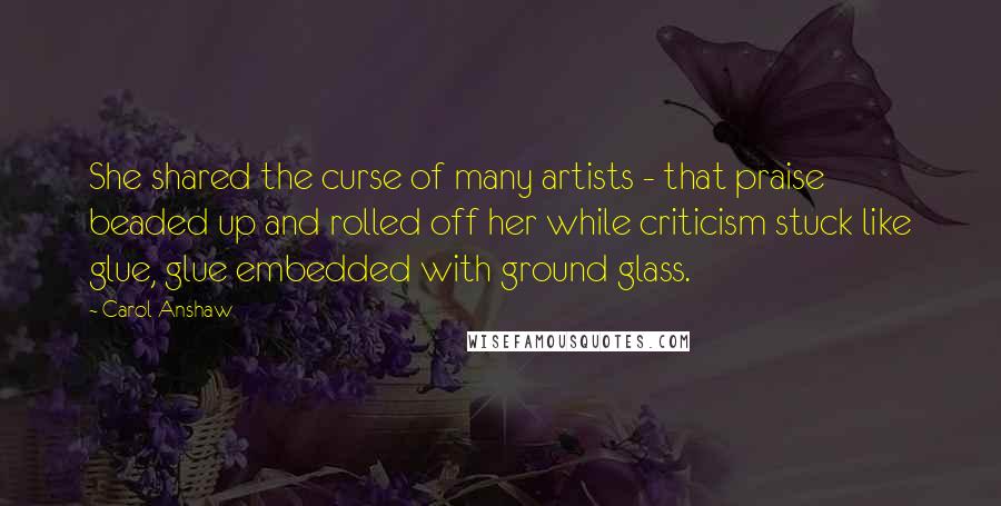 Carol Anshaw quotes: She shared the curse of many artists - that praise beaded up and rolled off her while criticism stuck like glue, glue embedded with ground glass. Carol Anshaw quotes: She shared the curse of many artists - that praise beaded up and rolled off her while criticism stuck like glue, glue embedded with ground glass.