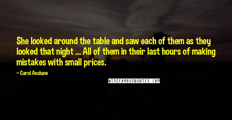 Carol Anshaw quotes: She looked around the table and saw each of them as they looked that night ... All of them in their last hours of making mistakes with small prices.