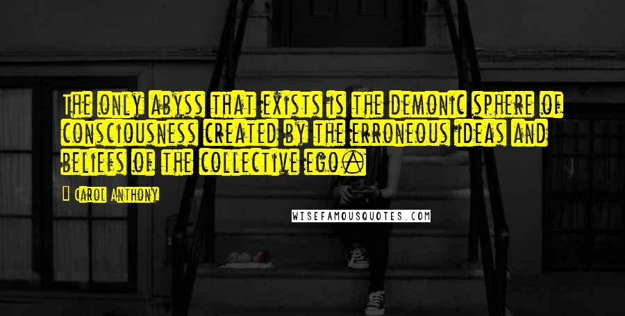 Carol Anthony quotes: The only abyss that exists is the demonic sphere of consciousness created by the erroneous ideas and beliefs of the collective ego. Carol Anthony quotes: The only abyss that exists is the demonic sphere of consciousness created by the erroneous ideas and beliefs of the collective ego.