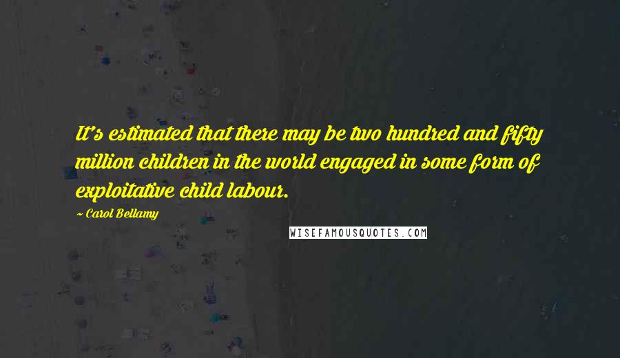 Carol Bellamy quotes: It's estimated that there may be two hundred and fifty million children in the world engaged in some form of exploitative child labour. Carol Bellamy quotes: It's estimated that there may be two hundred and fifty million children in the world engaged in some form of exploitative child labour.