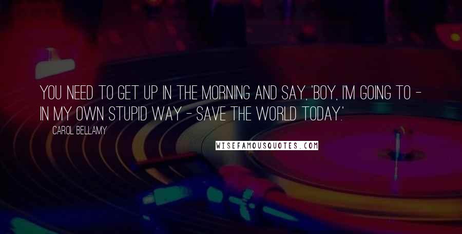 Carol Bellamy quotes: You need to get up in the morning and say, 'Boy, I'm going to - in my own stupid way - save the world today.' Carol Bellamy quotes: You need to get up in the morning and say, 'Boy, I'm going to - in my own stupid way - save the world today.'
