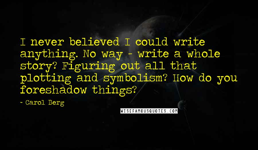 Carol Berg quotes: I never believed I could write anything. No way - write a whole story? Figuring out all that plotting and symbolism? How do you foreshadow things?