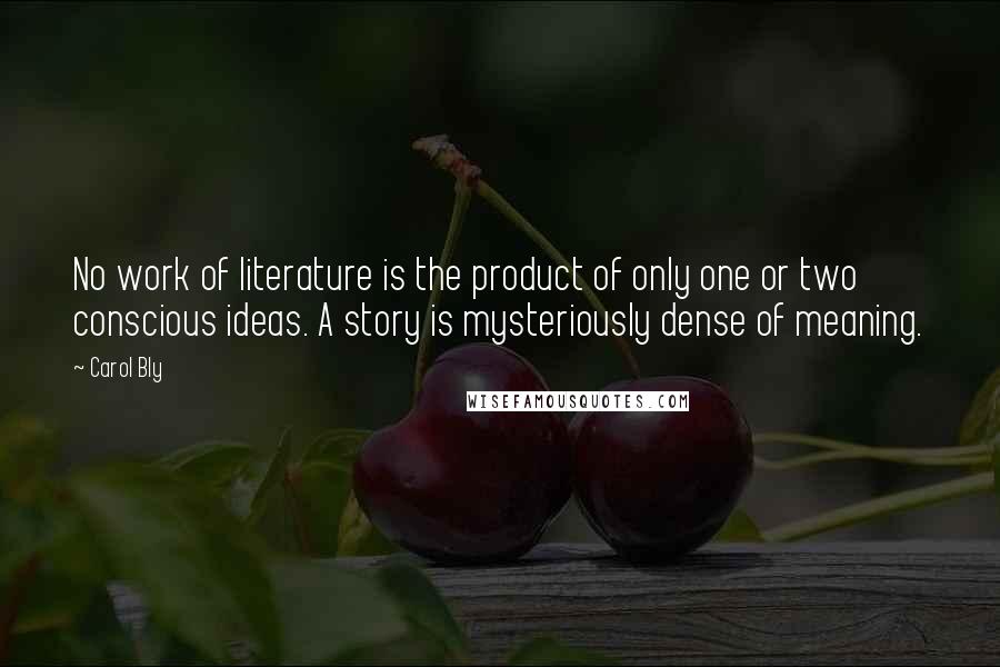 Carol Bly quotes: No work of literature is the product of only one or two conscious ideas. A story is mysteriously dense of meaning. Carol Bly quotes: No work of literature is the product of only one or two conscious ideas. A story is mysteriously dense of meaning.