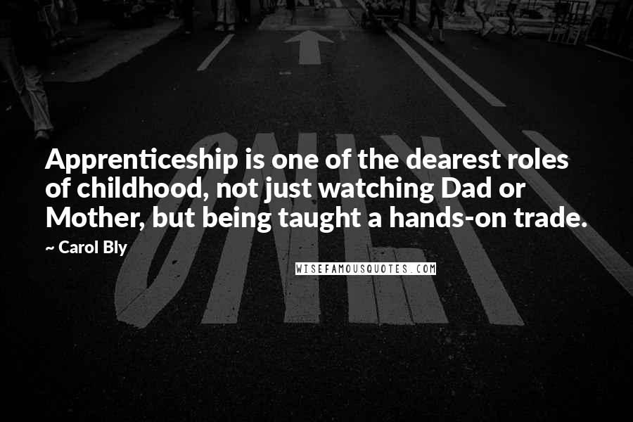 Carol Bly quotes: Apprenticeship is one of the dearest roles of childhood, not just watching Dad or Mother, but being taught a hands-on trade.