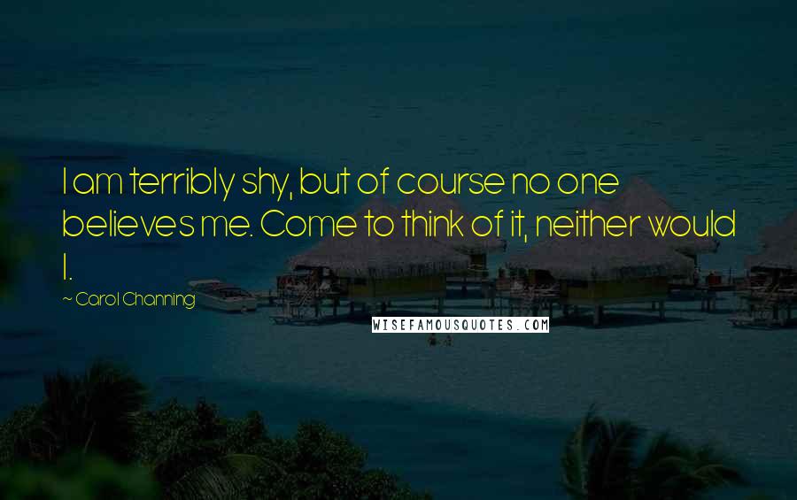 Carol Channing quotes: I am terribly shy, but of course no one believes me. Come to think of it, neither would I.