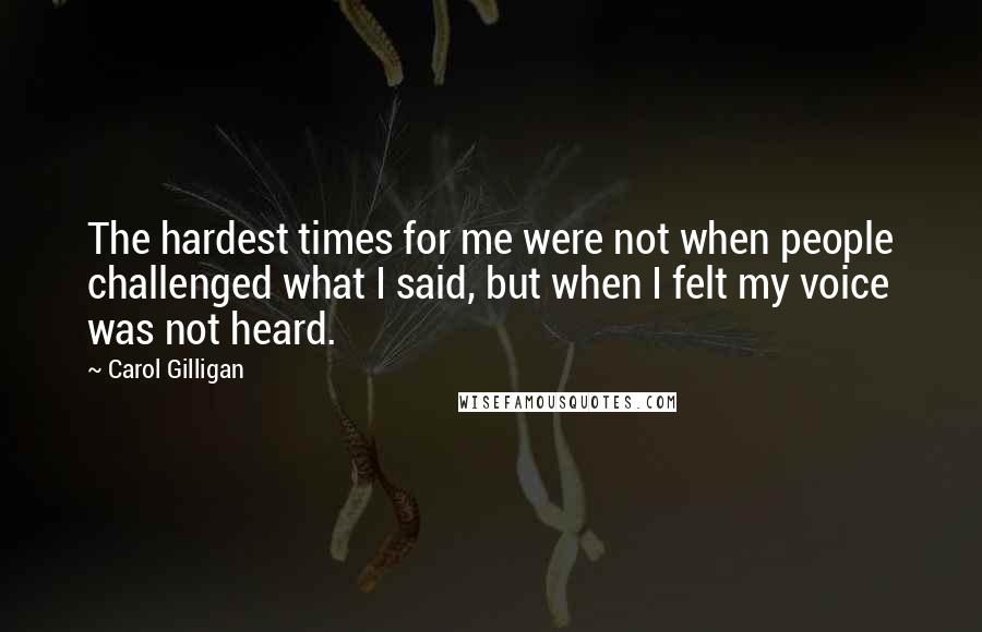 Carol Gilligan quotes: The hardest times for me were not when people challenged what I said, but when I felt my voice was not heard.