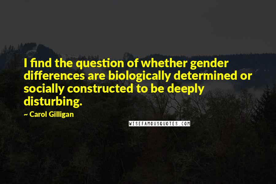Carol Gilligan quotes: I find the question of whether gender differences are biologically determined or socially constructed to be deeply disturbing. Carol Gilligan quotes: I find the question of whether gender differences are biologically determined or socially constructed to be deeply disturbing.