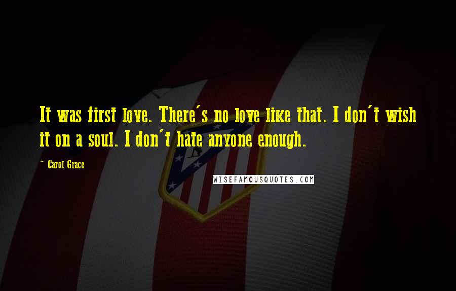Carol Grace quotes: It was first love. There's no love like that. I don't wish it on a soul. I don't hate anyone enough. Carol Grace quotes: It was first love. There's no love like that. I don't wish it on a soul. I don't hate anyone enough.